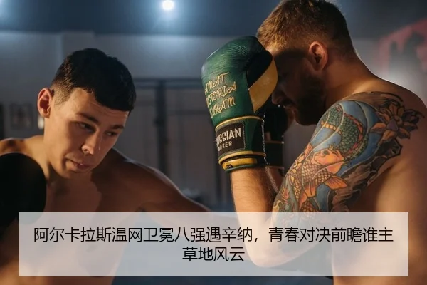 阿尔卡拉斯温网卫冕八强遇辛纳，青春对决前瞻谁主草地风云