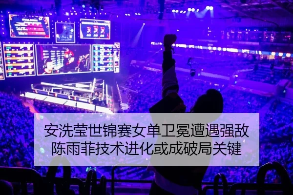 安洗莹世锦赛女单卫冕遭遇强敌 陈雨菲技术进化或成破局关键