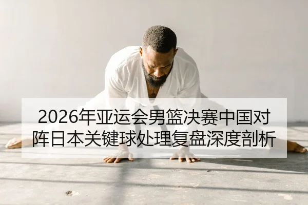 2026年亚运会男篮决赛中国对阵日本关键球处理复盘深度剖析